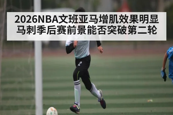 2026NBA文班亚马增肌效果明显 马刺季后赛前景能否突破第二轮