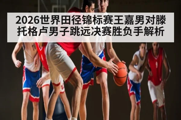 2026世界田径锦标赛王嘉男对滕托格卢男子跳远决赛胜负手解析